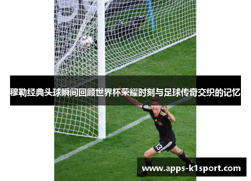 穆勒经典头球瞬间回顾世界杯荣耀时刻与足球传奇交织的记忆