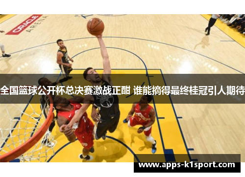 全国篮球公开杯总决赛激战正酣 谁能摘得最终桂冠引人期待