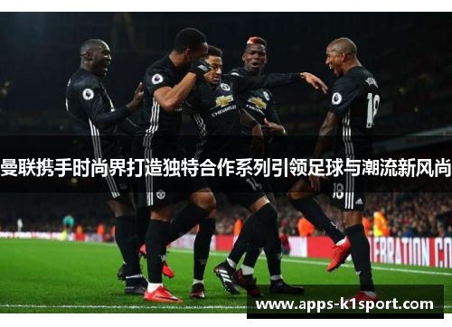 曼联携手时尚界打造独特合作系列引领足球与潮流新风尚
