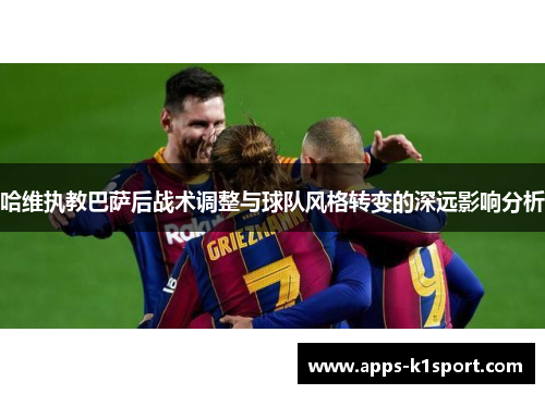 哈维执教巴萨后战术调整与球队风格转变的深远影响分析
